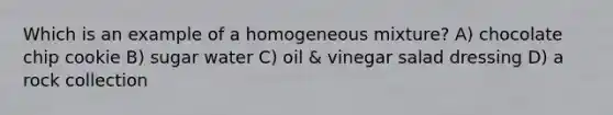 Which is an example of a homogeneous mixture? A) chocolate chip cookie B) sugar water C) oil & vinegar salad dressing D) a rock collection