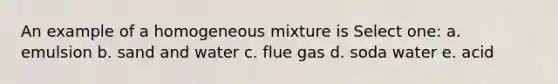 An example of a homogeneous mixture is Select one: a. emulsion b. sand and water c. flue gas d. soda water e. acid