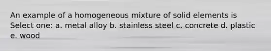 An example of a homogeneous mixture of solid elements is Select one: a. metal alloy b. stainless steel c. concrete d. plastic e. wood