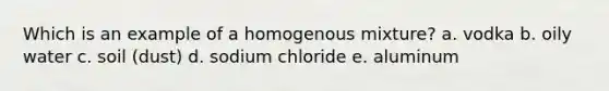 Which is an example of a homogenous mixture? a. vodka b. oily water c. soil (dust) d. sodium chloride e. aluminum