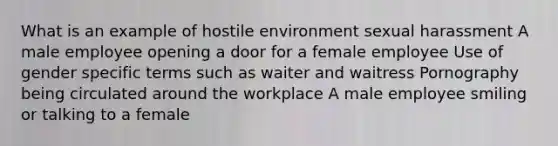 What is an example of hostile environment sexual harassment A male employee opening a door for a female employee Use of gender specific terms such as waiter and waitress Pornography being circulated around the workplace A male employee smiling or talking to a female