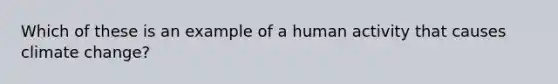 Which of these is an example of a human activity that causes climate change?