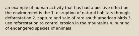 an example of human activity that has had a positive effect on the environment is the 1. disruption of natural habitats through deforestation 2. capture and sale of rare south american birds 3. use reforestation to control erosion in the mountains 4. hunting of endangered species of animals