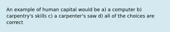 An example of human capital would be a) a computer b) carpentry's skills c) a carpenter's saw d) all of the choices are correct