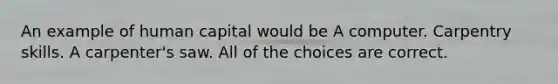 An example of human capital would be A computer. Carpentry skills. A carpenter's saw. All of the choices are correct.