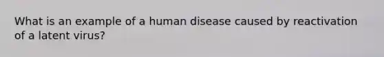 What is an example of a human disease caused by reactivation of a latent virus?