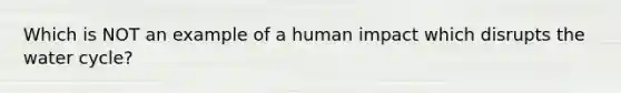 Which is NOT an example of a human impact which disrupts the water cycle?