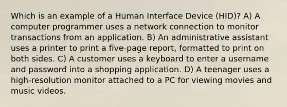 Which is an example of a Human Interface Device (HID)? A) A computer programmer uses a network connection to monitor transactions from an application. B) An administrative assistant uses a printer to print a five-page report, formatted to print on both sides. C) A customer uses a keyboard to enter a username and password into a shopping application. D) A teenager uses a high-resolution monitor attached to a PC for viewing movies and music videos.