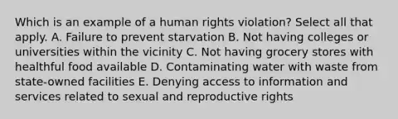 Which is an example of a human rights violation? Select all that apply. A. Failure to prevent starvation B. Not having colleges or universities within the vicinity C. Not having grocery stores with healthful food available D. Contaminating water with waste from state-owned facilities E. Denying access to information and services related to sexual and reproductive rights