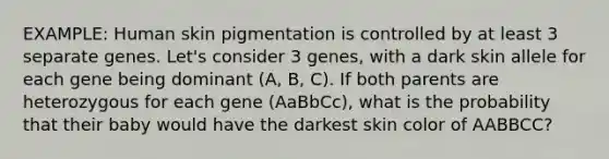 EXAMPLE: Human skin pigmentation is controlled by at least 3 separate genes. Let's consider 3 genes, with a dark skin allele for each gene being dominant (A, B, C). If both parents are heterozygous for each gene (AaBbCc), what is the probability that their baby would have the darkest skin color of AABBCC?