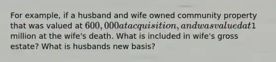 For example, if a husband and wife owned community property that was valued at 600,000 at acquisition, and was valued at1 million at the wife's death. What is included in wife's gross estate? What is husbands new basis?