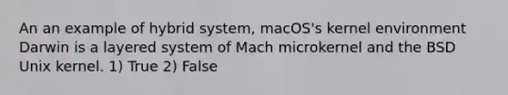 An an example of hybrid system, macOS's kernel environment Darwin is a layered system of Mach microkernel and the BSD Unix kernel. 1) True 2) False