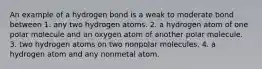 An example of a hydrogen bond is a weak to moderate bond between 1. any two hydrogen atoms. 2. a hydrogen atom of one polar molecule and an oxygen atom of another polar molecule. 3. two hydrogen atoms on two nonpolar molecules. 4. a hydrogen atom and any nonmetal atom.