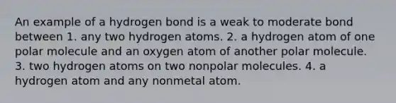 An example of a hydrogen bond is a weak to moderate bond between 1. any two hydrogen atoms. 2. a hydrogen atom of one polar molecule and an oxygen atom of another polar molecule. 3. two hydrogen atoms on two nonpolar molecules. 4. a hydrogen atom and any nonmetal atom.