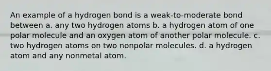 An example of a hydrogen bond is a weak-to-moderate bond between a. any two hydrogen atoms b. a hydrogen atom of one polar molecule and an oxygen atom of another polar molecule. c. two hydrogen atoms on two nonpolar molecules. d. a hydrogen atom and any nonmetal atom.