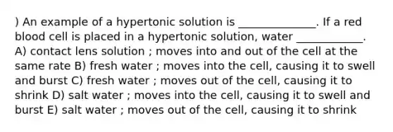 ) An example of a hypertonic solution is ______________. If a red blood cell is placed in a hypertonic solution, water ____________. A) contact lens solution ; moves into and out of the cell at the same rate B) fresh water ; moves into the cell, causing it to swell and burst C) fresh water ; moves out of the cell, causing it to shrink D) salt water ; moves into the cell, causing it to swell and burst E) salt water ; moves out of the cell, causing it to shrink