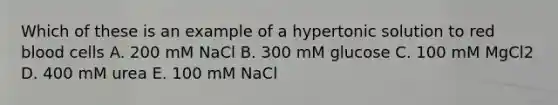 Which of these is an example of a hypertonic solution to red blood cells A. 200 mM NaCl B. 300 mM glucose C. 100 mM MgCl2 D. 400 mM urea E. 100 mM NaCl