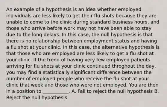 An example of a hypothesis is an idea whether employed individuals are less likely to get their flu shots because they are unable to come to the clinic during standard business hours, and those who arrive before work may not have been able to stay due to the long delays. In this case, the null hypothesis is that there is no relationship between employment status and having a flu shot at your clinic. In this case, the alternative hypothesis is that those who are employed are less likely to get a flu shot at your clinic. If the trend of having very few employed patients arriving for flu shots at your clinic continued throghout the day, you may find a statistically significant difference between the number of employed people who receive the flu shot at your clinic that week and those who were not employed. You are then in a position to ___________. A. Fail to reject the null hypothesis B. Reject the null hypothesis