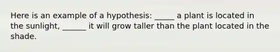 Here is an example of a hypothesis: _____ a plant is located in the sunlight, ______ it will grow taller than the plant located in the shade.