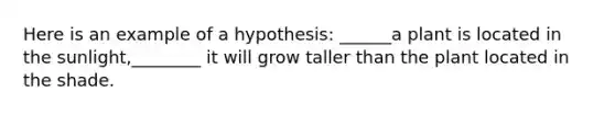 Here is an example of a hypothesis: ______a plant is located in the sunlight,________ it will grow taller than the plant located in the shade.