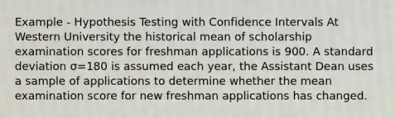 Example - Hypothesis Testing with Confidence Intervals At Western University the historical mean of scholarship examination scores for freshman applications is 900. A standard deviation σ=180 is assumed each year, the Assistant Dean uses a sample of applications to determine whether the mean examination score for new freshman applications has changed.