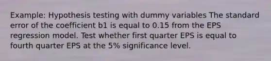 Example: Hypothesis testing with dummy variables The standard error of the coefficient b1 is equal to 0.15 from the EPS regression model. Test whether first quarter EPS is equal to fourth quarter EPS at the 5% significance level.