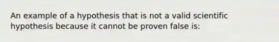 An example of a hypothesis that is not a valid scientific hypothesis because it cannot be proven false is: