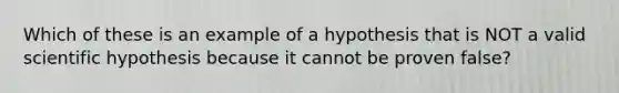 Which of these is an example of a hypothesis that is NOT a valid scientific hypothesis because it cannot be proven false?