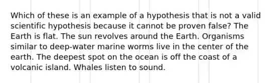 Which of these is an example of a hypothesis that is not a valid scientific hypothesis because it cannot be proven false? The Earth is flat. The sun revolves around the Earth. Organisms similar to deep-water marine worms live in the center of the earth. The deepest spot on the ocean is off the coast of a volcanic island. Whales listen to sound.