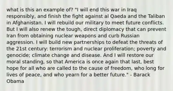 what is this an example of? "I will end this war in Iraq responsibly, and finish the fight against al Qaeda and the Taliban in Afghanistan. I will rebuild our military to meet future conflicts. But I will also renew the tough, direct diplomacy that can prevent Iran from obtaining nuclear weapons and curb Russian aggression. I will build new partnerships to defeat the threats of the 21st century: terrorism and nuclear proliferation; poverty and genocide; climate change and disease. And I will restore our moral standing, so that America is once again that last, best hope for all who are called to the cause of freedom, who long for lives of peace, and who yearn for a better future." - Barack Obama