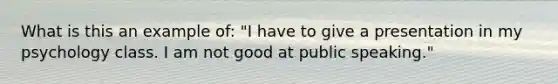 What is this an example of: "I have to give a presentation in my psychology class. I am not good at public speaking."