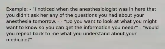 Example: - "I noticed when the anesthesiologist was in here that you didn't ask her any of the questions you had about your anesthesia tomorrow. - - "Do you want to look at what you might want to know so you can get the information you need?" - "would you repeat back to me what you understand about your medicine?"