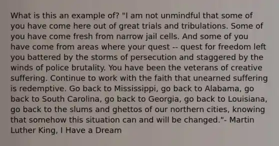 What is this an example of? "I am not unmindful that some of you have come here out of great trials and tribulations. Some of you have come fresh from narrow jail cells. And some of you have come from areas where your quest -- quest for freedom left you battered by the storms of persecution and staggered by the winds of police brutality. You have been the veterans of creative suffering. Continue to work with the faith that unearned suffering is redemptive. Go back to Mississippi, go back to Alabama, go back to South Carolina, go back to Georgia, go back to Louisiana, go back to the slums and ghettos of our northern cities, knowing that somehow this situation can and will be changed."- Martin Luther King, I Have a Dream