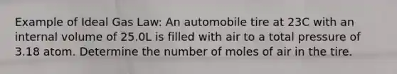 Example of Ideal Gas Law: An automobile tire at 23C with an internal volume of 25.0L is filled with air to a total pressure of 3.18 atom. Determine the number of moles of air in the tire.