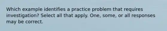 Which example identifies a practice problem that requires investigation? Select all that apply. One, some, or all responses may be correct.