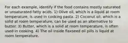 For each example, identify if the food contains mostly saturated or unsaturated fatty acids. 1) Olive oil, which is a liquid at room temperature, is used in cooking pasta. 2) Coconut oil, which is a solid at room temperature, can be used as an alternative to butter. 3) Butter, which is a solid at room temperature, is often used in cooking. 4) The oil inside flaxseed oil pills is liquid at room temperature.