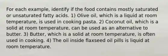 For each example, identify if the food contains mostly saturated or unsaturated fatty acids. 1) Olive oil, which is a liquid at room temperature, is used in cooking pasta. 2) Coconut oil, which is a solid at room temperature, can be used as an alternative to butter. 3) Butter, which is a solid at room temperature, is often used in cooking. 4) The oil inside flaxseed oil pills is liquid at room temperature.