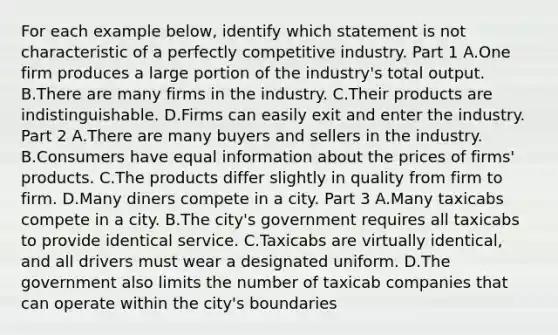 For each example​ below, identify which statement is not characteristic of a perfectly competitive industry. Part 1 A.One firm produces a large portion of the​ industry's total output. B.There are many firms in the industry. C.Their products are indistinguishable. D.Firms can easily exit and enter the industry. Part 2 A.There are many buyers and sellers in the industry. B.Consumers have equal information about the prices of​ firms' products. C.The products differ slightly in quality from firm to firm. D.Many diners compete in a city. Part 3 A.Many taxicabs compete in a city. B.The​ city's government requires all taxicabs to provide identical service. C.Taxicabs are virtually​ identical, and all drivers must wear a designated uniform. D.The government also limits the number of taxicab companies that can operate within the​ city's boundaries