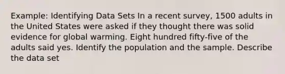 Example: Identifying Data Sets In a recent survey, 1500 adults in the United States were asked if they thought there was solid evidence for global warming. Eight hundred fifty-five of the adults said yes. Identify the population and the sample. Describe the data set