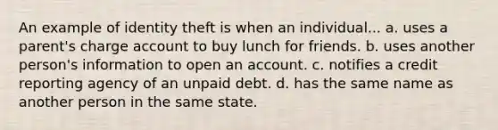 An example of identity theft is when an individual... a. uses a parent's charge account to buy lunch for friends. b. uses another person's information to open an account. c. notifies a credit reporting agency of an unpaid debt. d. has the same name as another person in the same state.