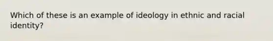 Which of these is an example of ideology in ethnic and racial identity?