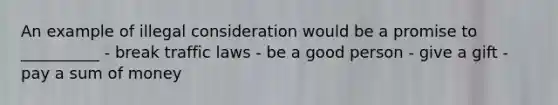 An example of illegal consideration would be a promise to __________ - break traffic laws - be a good person - give a gift - pay a sum of money