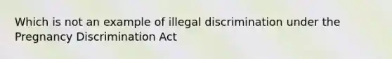 Which is not an example of illegal discrimination under the Pregnancy Discrimination Act