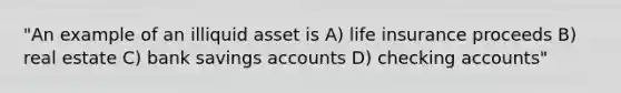 "An example of an illiquid asset is A) life insurance proceeds B) real estate C) bank savings accounts D) checking accounts"