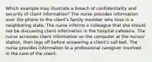 Which example may illustrate a breach of confidentiality and security of client information? The nurse provides information over the phone to the client's family member who lives in a neighboring state. The nurse informs a colleague that she should not be discussing client information in the hospital cafeteria. The nurse accesses client information on the computer at the nurses' station, then logs off before answering a client's call bell. The nurse provides information to a professional caregiver involved in the care of the client.