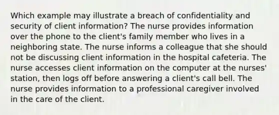 Which example may illustrate a breach of confidentiality and security of client information? The nurse provides information over the phone to the client's family member who lives in a neighboring state. The nurse informs a colleague that she should not be discussing client information in the hospital cafeteria. The nurse accesses client information on the computer at the nurses' station, then logs off before answering a client's call bell. The nurse provides information to a professional caregiver involved in the care of the client.