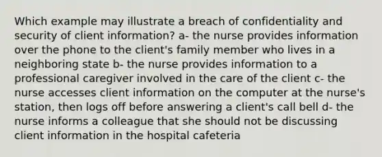 Which example may illustrate a breach of confidentiality and security of client information? a- the nurse provides information over the phone to the client's family member who lives in a neighboring state b- the nurse provides information to a professional caregiver involved in the care of the client c- the nurse accesses client information on the computer at the nurse's station, then logs off before answering a client's call bell d- the nurse informs a colleague that she should not be discussing client information in the hospital cafeteria