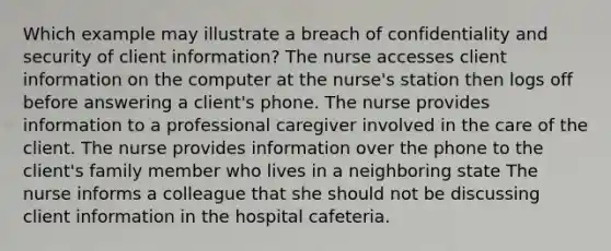 Which example may illustrate a breach of confidentiality and security of client information? The nurse accesses client information on the computer at the nurse's station then logs off before answering a client's phone. The nurse provides information to a professional caregiver involved in the care of the client. The nurse provides information over the phone to the client's family member who lives in a neighboring state The nurse informs a colleague that she should not be discussing client information in the hospital cafeteria.