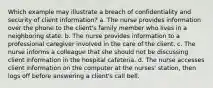 Which example may illustrate a breach of confidentiality and security of client information? a. The nurse provides information over the phone to the client's family member who lives in a neighboring state. b. The nurse provides information to a professional caregiver involved in the care of the client. c. The nurse informs a colleague that she should not be discussing client information in the hospital cafeteria. d. The nurse accesses client information on the computer at the nurses' station, then logs off before answering a client's call bell.