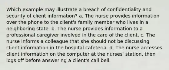 Which example may illustrate a breach of confidentiality and security of client information? a. The nurse provides information over the phone to the client's family member who lives in a neighboring state. b. The nurse provides information to a professional caregiver involved in the care of the client. c. The nurse informs a colleague that she should not be discussing client information in the hospital cafeteria. d. The nurse accesses client information on the computer at the nurses' station, then logs off before answering a client's call bell.